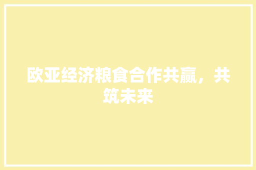 欧亚经济粮食合作共赢,共筑未来 欧亚经济粮食合作共赢,共筑未来