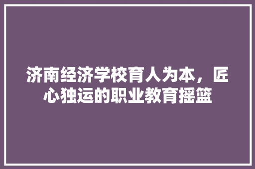 济南经济学校育人为本,匠心独运的职业教育摇篮 济南经济学校育人为本,匠心独运的职业教育摇篮