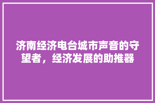 济南经济电台城市声音的守望者,经济发展的助推器 济南经济电台城市声音的守望者,经济发展的助推器