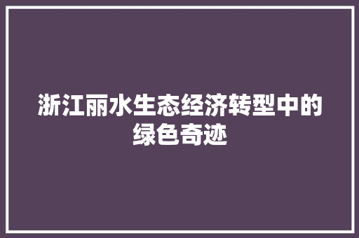 浙江丽水生态经济转型中的绿色奇迹 浙江丽水生态经济转型中的绿色奇迹