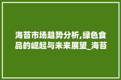 海苔市场趋势分析,绿色食品的崛起与未来展望_海苔市场趋势分析 海苔市场趋势分析,绿色食品的崛起与未来展望_海苔市场趋势分析