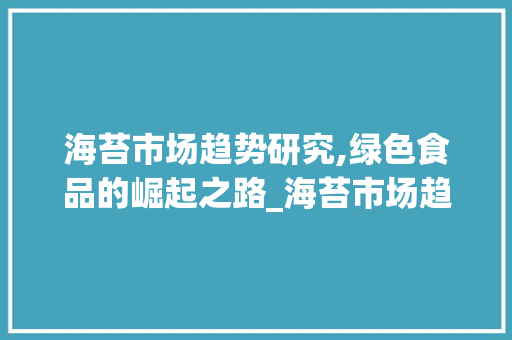 海苔市场趋势研究,绿色食品的崛起之路_海苔市场趋势研究 海苔市场趋势研究,绿色食品的崛起之路_海苔市场趋势研究