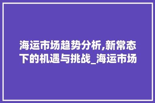 海运市场趋势分析,新常态下的机遇与挑战_海运市场趋势分析