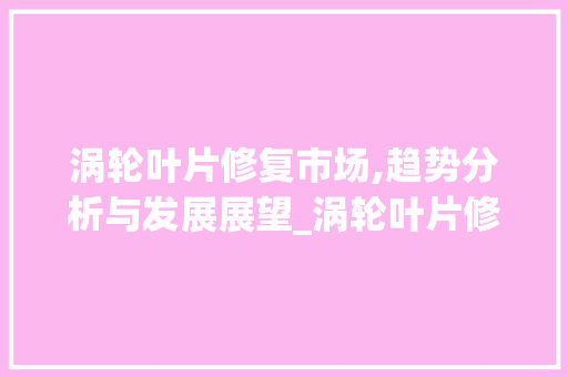 涡轮叶片修复市场,趋势分析与发展展望_涡轮叶片修复市场趋势图 涡轮叶片修复市场,趋势分析与发展展望_涡轮叶片修复市场趋势图