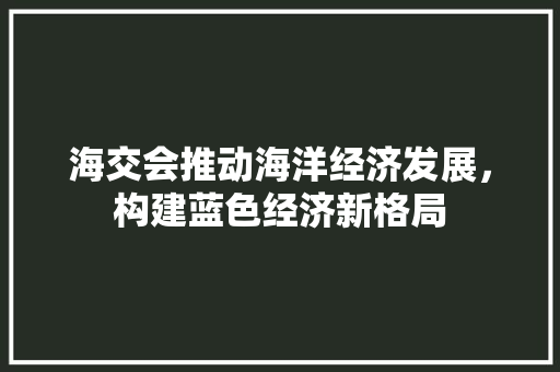 海交会推动海洋经济发展,构建蓝色经济新格局 海交会推动海洋经济发展,构建蓝色经济新格局