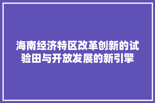 海南经济特区改革创新的试验田与开放发展的新引擎 海南经济特区改革创新的试验田与开放发展的新引擎