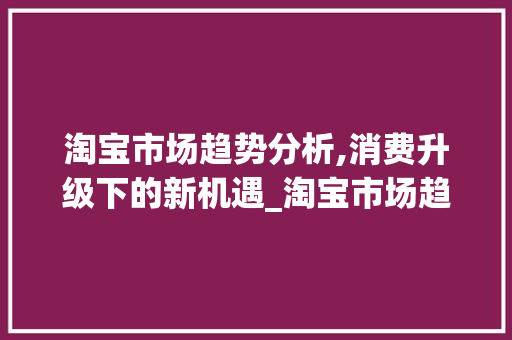淘宝市场趋势分析,消费升级下的新机遇_淘宝市场趋势 淘宝市场趋势分析,消费升级下的新机遇_淘宝市场趋势