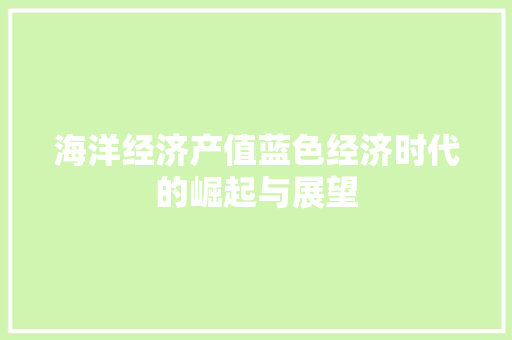 海洋经济产值蓝色经济时代的崛起与展望 海洋经济产值蓝色经济时代的崛起与展望