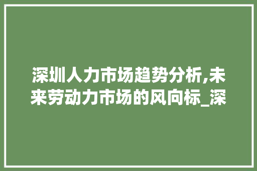 深圳人力市场趋势分析,未来劳动力市场的风向标_深圳人力市场趋势图 深圳人力市场趋势分析,未来劳动力市场的风向标_深圳人力市场趋势图