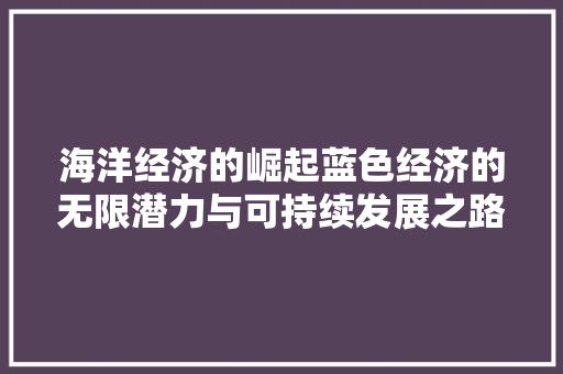 海洋经济的崛起蓝色经济的无限潜力与可持续发展之路 海洋经济的崛起蓝色经济的无限潜力与可持续发展之路