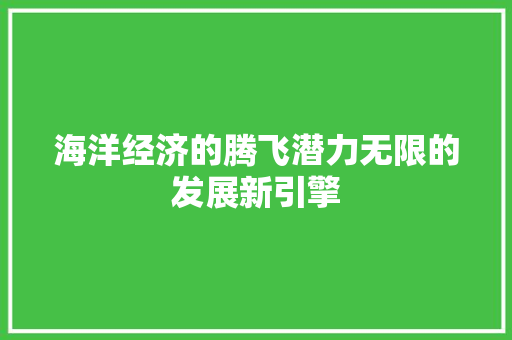 海洋经济的腾飞潜力无限的发展新引擎 海洋经济的腾飞潜力无限的发展新引擎