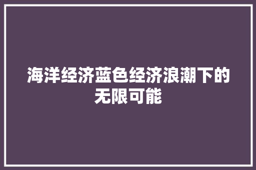海洋经济蓝色经济浪潮下的无限可能 海洋经济蓝色经济浪潮下的无限可能