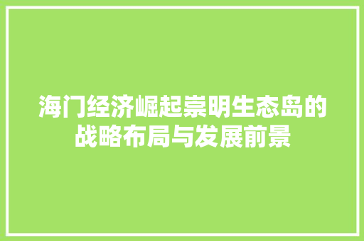 海门经济崛起崇明生态岛的战略布局与发展前景 海门经济崛起崇明生态岛的战略布局与发展前景