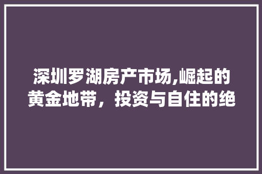 深圳罗湖房产市场,崛起的黄金地带,投资与自住的绝佳选择_深圳罗湖房产市场趋势 深圳罗湖房产市场,崛起的黄金地带,投资与自住的绝佳选择_深圳罗湖房产市场趋势