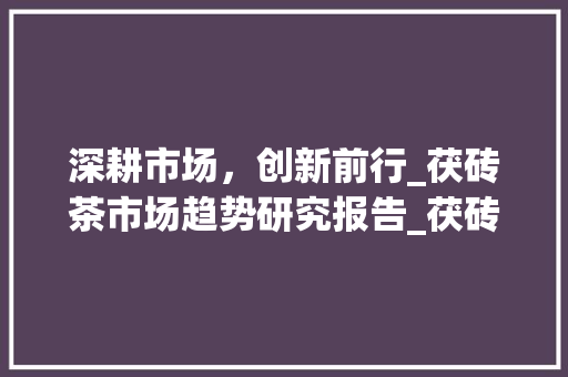 深耕市场,创新前行_茯砖茶市场趋势研究报告_茯砖茶的市场趋势研究 深耕市场,创新前行_茯砖茶市场趋势研究报告_茯砖茶的市场趋势研究