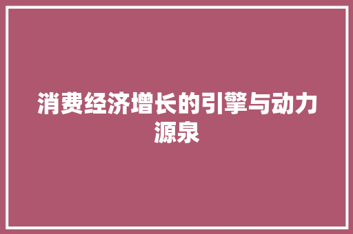 消费经济增长的引擎与动力源泉 消费经济增长的引擎与动力源泉