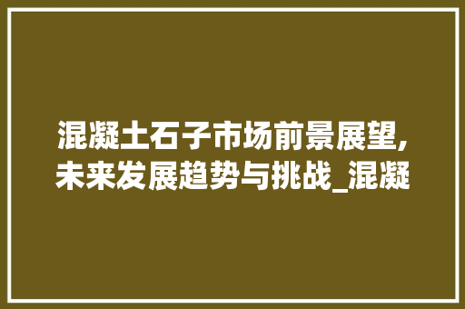 混凝土石子市场前景展望,未来发展趋势与挑战_混凝土石子未来的市场趋势 混凝土石子市场前景展望,未来发展趋势与挑战_混凝土石子未来的市场趋势