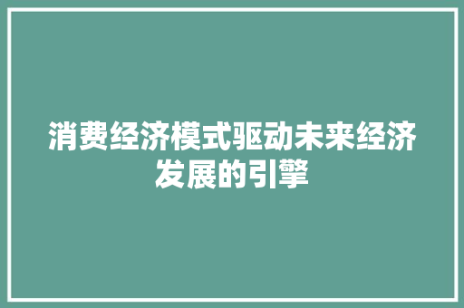 消费经济模式驱动未来经济发展的引擎 消费经济模式驱动未来经济发展的引擎