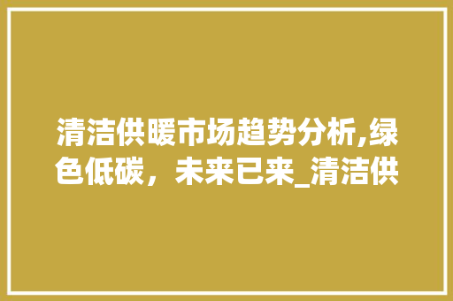 清洁供暖市场趋势分析,绿色低碳,未来已来_清洁供暖市场趋势 清洁供暖市场趋势分析,绿色低碳,未来已来_清洁供暖市场趋势