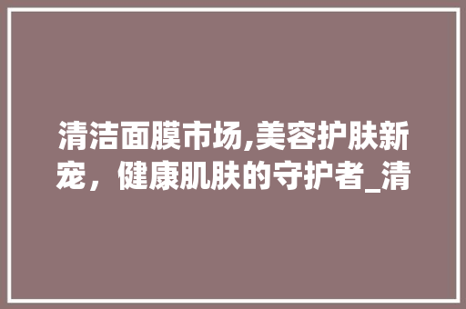 清洁面膜市场,美容护肤新宠,健康肌肤的守护者_清洁面膜市场趋势 清洁面膜市场,美容护肤新宠,健康肌肤的守护者_清洁面膜市场趋势