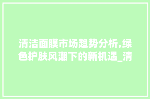 清洁面膜市场趋势分析,绿色护肤风潮下的新机遇_清洁面膜市场趋势分析 清洁面膜市场趋势分析,绿色护肤风潮下的新机遇_清洁面膜市场趋势分析