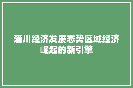 淄川经济发展态势区域经济崛起的新引擎 淄川经济发展态势区域经济崛起的新引擎