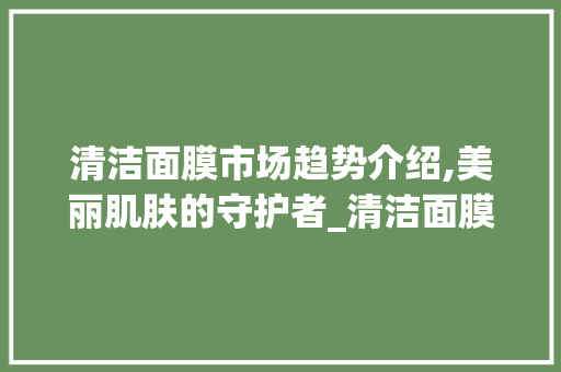 清洁面膜市场趋势介绍,美丽肌肤的守护者_清洁面膜市场趋势图 清洁面膜市场趋势介绍,美丽肌肤的守护者_清洁面膜市场趋势图