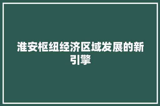 淮安枢纽经济区域发展的新引擎