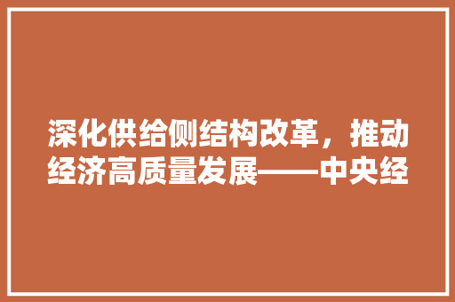 深化供给侧结构改革,推动经济高质量发展——中央经济工作会议精神解读 深化供给侧结构改革,推动经济高质量发展——中央经济工作会议精神解读