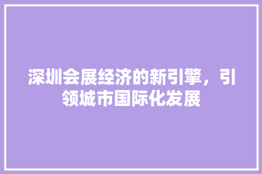 深圳会展经济的新引擎,引领城市国际化发展 深圳会展经济的新引擎,引领城市国际化发展