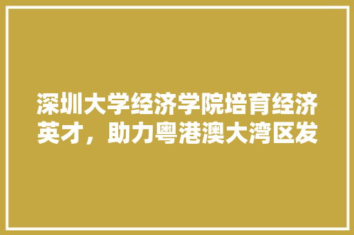 深圳大学经济学院培育经济英才,助力粤港澳大湾区发展 深圳大学经济学院培育经济英才,助力粤港澳大湾区发展