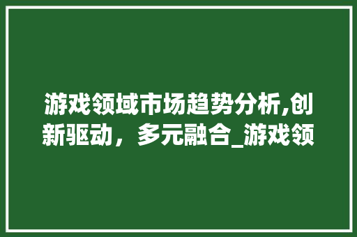 游戏领域市场趋势分析,创新驱动,多元融合_游戏领域的市场趋势 游戏领域市场趋势分析,创新驱动,多元融合_游戏领域的市场趋势