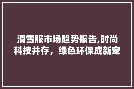 滑雪服市场趋势报告,时尚科技并存,绿色环保成新宠_滑雪服市场趋势报告 滑雪服市场趋势报告,时尚科技并存,绿色环保成新宠_滑雪服市场趋势报告