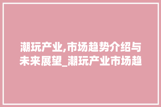 潮玩产业,市场趋势介绍与未来展望_潮玩产业市场趋势研究 潮玩产业,市场趋势介绍与未来展望_潮玩产业市场趋势研究