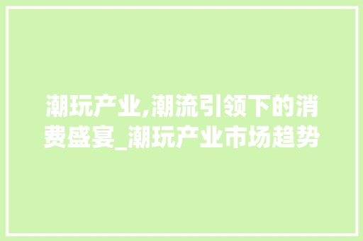 潮玩产业,潮流引领下的消费盛宴_潮玩产业市场趋势调研 潮玩产业,潮流引领下的消费盛宴_潮玩产业市场趋势调研