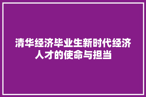 清华经济毕业生新时代经济人才的使命与担当 清华经济毕业生新时代经济人才的使命与担当