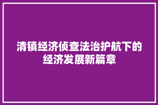 清镇经济侦查法治护航下的经济发展新篇章 清镇经济侦查法治护航下的经济发展新篇章