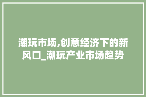 潮玩市场,创意经济下的新风口_潮玩产业市场趋势 潮玩市场,创意经济下的新风口_潮玩产业市场趋势