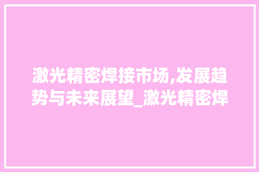 激光精密焊接市场,发展趋势与未来展望_激光精密焊接市场趋势分析 激光精密焊接市场,发展趋势与未来展望_激光精密焊接市场趋势分析