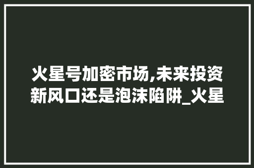 火星号加密市场,未来投资新风口还是泡沫陷阱_火星号加密市场趋势 火星号加密市场,未来投资新风口还是泡沫陷阱_火星号加密市场趋势