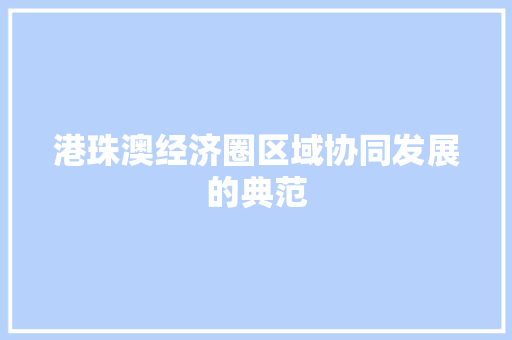港珠澳经济圈区域协同发展的典范 港珠澳经济圈区域协同发展的典范