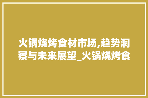 火锅烧烤食材市场,趋势洞察与未来展望_火锅烧烤食材市场趋势如何 火锅烧烤食材市场,趋势洞察与未来展望_火锅烧烤食材市场趋势如何