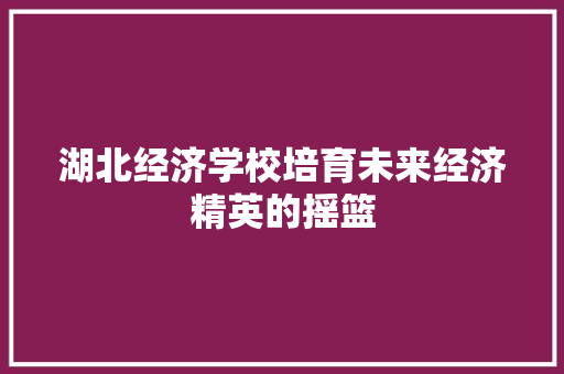 湖北经济学校培育未来经济精英的摇篮 湖北经济学校培育未来经济精英的摇篮