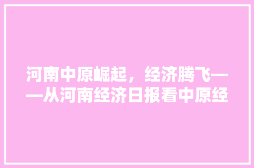 河南中原崛起,经济腾飞——从河南经济日报看中原经济高质量发展 河南中原崛起,经济腾飞——从河南经济日报看中原经济高质量发展