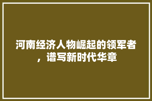 河南经济人物崛起的领军者,谱写新时代华章 河南经济人物崛起的领军者,谱写新时代华章