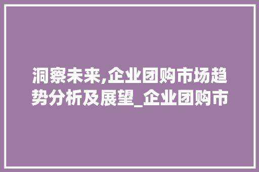 洞察未来,企业团购市场趋势分析及展望_企业团购市场趋势分析 洞察未来,企业团购市场趋势分析及展望_企业团购市场趋势分析
