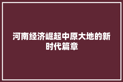 河南经济崛起中原大地的新时代篇章 河南经济崛起中原大地的新时代篇章
