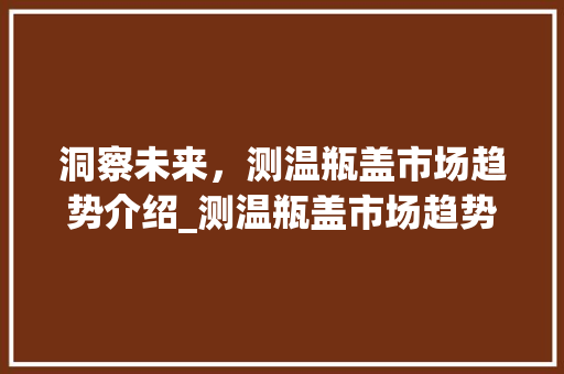 洞察未来,测温瓶盖市场趋势介绍_测温瓶盖市场趋势 洞察未来,测温瓶盖市场趋势介绍_测温瓶盖市场趋势
