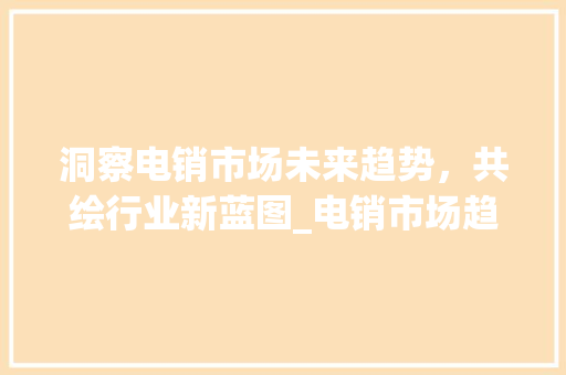洞察电销市场未来趋势,共绘行业新蓝图_电销市场趋势预测图 洞察电销市场未来趋势,共绘行业新蓝图_电销市场趋势预测图