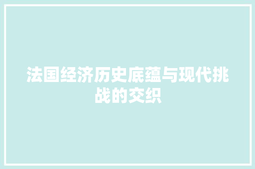 法国经济历史底蕴与现代挑战的交织 法国经济历史底蕴与现代挑战的交织